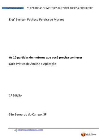 4 http://www.saladaeletrica.com.br
Engº Everton Moraes “10  PARTIDAS  DE  MOTORES  QUE  VOCÊ  PRECISA  CONHECER”
Eng° Everton Pacheco Pereira de Moraes
As 10 partidas de motores que você precisa conhecer
Guia Prático de Análise e Aplicação
1ª Edição
São Bernardo do Campo, SP
 