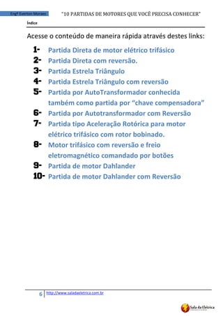 “10	
  PARTIDAS	
  DE	
  MOTORES	
  QUE	
  VOCÊ	
  PRECISA	
  CONHECER”
6 http://www.saladaeletrica.com.br
Engº Everton Moraes
Índice
Acesse o conteúdo de maneira rápida através destes links:
1- Partida Direta de motor elétrico trifásico
2- Partida Direta com reversão.
3- Partida Estrela Triângulo
4- Partida Estrela Triângulo com reversão
5- Partida por AutoTransformador conhecida
também  como  partida  por  “chave  compensadora”
6- Partida por Autotransformador com Reversão
7- Partida tipo Aceleração Rotórica para motor
elétrico trifásico com rotor bobinado.
8- Motor trifásico com reversão e freio
eletromagnético comandado por botões
9- Partida de motor Dahlander
10- Partida de motor Dahlander com Reversão
 