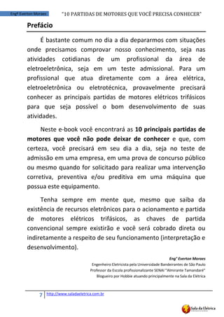 “10	
  PARTIDAS	
  DE	
  MOTORES	
  QUE	
  VOCÊ	
  PRECISA	
  CONHECER”
7 http://www.saladaeletrica.com.br
Engº Everton Moraes
Prefácio
É bastante comum no dia a dia depararmos com situações
onde precisamos comprovar nosso conhecimento, seja nas
atividades cotidianas de um profissional da área de
eletroeletrônica, seja em um teste admissional. Para um
profissional que atua diretamente com a área elétrica,
eletroeletrônica ou eletrotécnica, provavelmente precisará
conhecer as principais partidas de motores elétricos trifásicos
para que seja possível o bom desenvolvimento de suas
atividades.
Neste e-book você encontrará as 10 principais partidas de
motores que você não pode deixar de conhecer e que, com
certeza, você precisará em seu dia a dia, seja no teste de
admissão em uma empresa, em uma prova de concurso público
ou mesmo quando for solicitado para realizar uma intervenção
corretiva, preventiva e/ou preditiva em uma máquina que
possua este equipamento.
Tenha sempre em mente que, mesmo que saiba da
existência de recursos eletrônicos para o acionamento e partida
de motores elétricos trifásicos, as chaves de partida
convencional sempre existirão e você será cobrado direta ou
indiretamente a respeito de seu funcionamento (interpretação e
desenvolvimento).
Eng° Everton Moraes
Engenheiro Eletricista pela Universidade Bandeirantes de São Paulo
Professor da  Escola  profissionalizante  SENAI  “Almirante  Tamandaré”
Blogueiro por Hobbie atuando principalmente na Sala da Elétrica
 