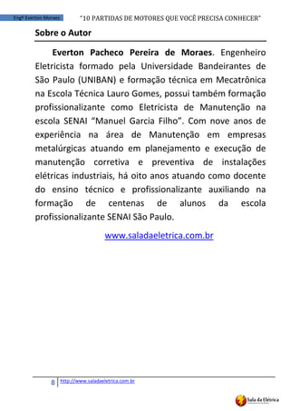 “10	
  PARTIDAS	
  DE	
  MOTORES	
  QUE	
  VOCÊ	
  PRECISA	
  CONHECER”
8 http://www.saladaeletrica.com.br
Engº Everton Moraes
Sobre o Autor
Everton Pacheco Pereira de Moraes. Engenheiro
Eletricista formado pela Universidade Bandeirantes de
São Paulo (UNIBAN) e formação técnica em Mecatrônica
na Escola Técnica Lauro Gomes, possui também formação
profissionalizante como Eletricista de Manutenção na
escola   SENAI   “Manuel   Garcia   Filho”. Com nove anos de
experiência na área de Manutenção em empresas
metalúrgicas atuando em planejamento e execução de
manutenção corretiva e preventiva de instalações
elétricas industriais, há oito anos atuando como docente
do ensino técnico e profissionalizante auxiliando na
formação de centenas de alunos da escola
profissionalizante SENAI São Paulo.
www.saladaeletrica.com.br
 