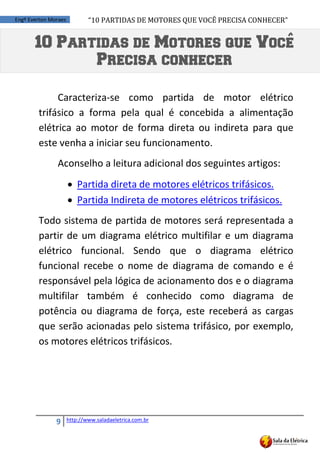 “10	
  PARTIDAS	
  DE	
  MOTORES	
  QUE	
  VOCÊ	
  PRECISA	
  CONHECER”
9 http://www.saladaeletrica.com.br
Engº Everton Moraes
Caracteriza-se como partida de motor elétrico
trifásico a forma pela qual é concebida a alimentação
elétrica ao motor de forma direta ou indireta para que
este venha a iniciar seu funcionamento.
Aconselho a leitura adicional dos seguintes artigos:
 Partida direta de motores elétricos trifásicos.
 Partida Indireta de motores elétricos trifásicos.
Todo sistema de partida de motores será representada a
partir de um diagrama elétrico multifilar e um diagrama
elétrico funcional. Sendo que o diagrama elétrico
funcional recebe o nome de diagrama de comando e é
responsável pela lógica de acionamento dos e o diagrama
multifilar também é conhecido como diagrama de
potência ou diagrama de força, este receberá as cargas
que serão acionadas pelo sistema trifásico, por exemplo,
os motores elétricos trifásicos.
10 Partidas de Motores que Voce
Precisa conhecer
 