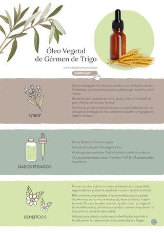 BENEFÍCIOS
DADOS TÉCNICOS
SOBRE
Óleo Vegetal
de Gérmen de Trigo
Muito empregado na indústria cosmética, em champôs, cremes
hidratantes, condicionadores para o cabelo e gel de banho, entre
outros.
Excelente para cuidados do rosto, ajuda a reter a humidade da
pele e libertar do excesso de sebo.
Conhecido por trazer benefícios para a saúde cardiovascular, na
redução da produção de mau colesterol e ajudar na regulação do
sistema nervoso.
Nome Botânico: Triticum vulgare.
Método de extração: Prensagem a frio.
Ácidos gordos essenciais: Ácidos linoleico, palmítico e oleicos.
Outros componentes ativos: Vitamine A, D, E e K carotenoides,
esqualenos.
Por ser um óleo nutritivo e muito emoliente, tem capacidade
regeneradora e protetora, ajudando a curar o tecido cicatricial
Pelas mesmas propriedades, é recomendado para o cuidado
da pele seca, muito seca e ressequida, áspera, irritada, frágil e
sensível. No caso de peles maduras, ajuda a nutrir, protegendo
do envelhecimento, firmando os tecidos cutâneos e ajudando na
luta contra a perda de elasticidade.
Indicado para cabelos muito secos e danificados, nutrindo e
fortalecendo, fortalece ainda unhas quebradiças e frágeis.
www.casadaromaterapia.pt
SABER MAIS
14
 