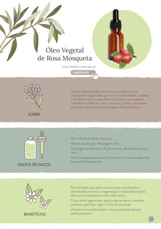 BENEFÍCIOS
DADOS TÉCNICOS
SOBRE
Óleo Vegetal
de Rosa Mosqueta
Nome Botânico: Rosa rubiginosa.
Método de extração: Prensagem a frio.
Ácidos gordos essenciais: Ácido linoleico, alfa linolénico, ácido
oleico.
Outros componentes ativos: Vitamina E e K, carotenoides (dos
quais retinol) esqualenos.
Grande aliado da beleza natural, o seu poderoso efeito
cicatrizante e regenrador, que atua em profundidade, combate
o envelhecimento da pele. Este óleo é ainda um excelente
hidratante a utilizar nas mãos, cotovelos, joelhos, calcanhares,
partes do corpo habitualmente sujeitos à secura natural.
Recomendado para peles maduras, peles desidratadas e
desvitalizadas, favorece a regeneração e elasticidade da pele.
Atua como antioxidante e anti-inflamatório.
O seu efeito regenerador, ajuda a atenuar estrias, manchas,
cicatrizes, quelóides, rugas e linhas de expressão.
Útil para a boa saúde da pele e na prevenção de doenças
cardiovasculares.
www.casadaromaterapia.pt
SABER MAIS
21
 