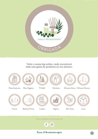 Visite a nossa loja online, onde encontrará
toda uma gama de produtos ao seu alcance:
www.casadaromaterapia.pt
Óleos Essenciais Óleos Vegetais Sinergias Hidrolatos Difusores Ativos Difusores Passivos
Livros
Bem-Estar
Higiene
Limpeza
Frascos Matérias Primas
Casa d’Aromaterapia 22
 