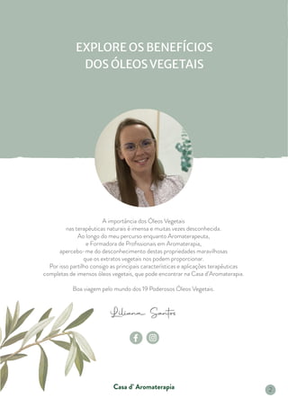 Liliana Santos
Casa d’ Aromaterapia
A importância dos Óleos Vegetais
nas terapêuticas naturais é imensa e muitas vezes desconhecida.
Ao longo do meu percurso enquanto Aromaterapeuta,
e Formadora de Profissionais em Aromaterapia,
apercebo-me do desconhecimento destas propriedades maravilhosas
que os extratos vegetais nos podem proporcionar.
Por isso partilho consigo as principais características e aplicações terapêuticas
completas de imensos óleos vegetais, que pode encontrar na Casa d’Aromaterapia.
Boa viagem pelo mundo dos 19 Poderosos Óleos Vegetais.
EXPLORE OS BENEFÍCIOS
DOS ÓLEOSVEGETAIS
2
 