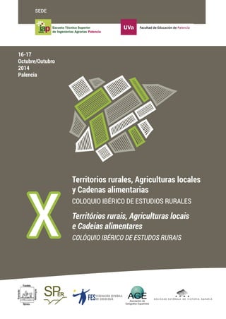 SEDE 
X Territorios rurales, Agriculturas locales 
y Cadenas alimentarias 
COLOQUIO IBÉRICO DE ESTUDIOS RURALES 
Territórios rurais, Agriculturas locais 
e Cadeias alimentares 
COLÓQUIO IBÉRICO DE ESTUDOS RURAIS 
16-17 
Octubre/Outubro 
2014 
Palencia 
FESFEDERAC I Ó N E S PAÑOLA 
DE SOCIOLOGÍA 
FESFEDERAC I Ó N E S PAÑOLA 
DE SOCIOLOGÍA 
X  