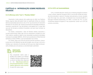 MÓDULO
I
MÓDULO
II
MÓDULO
III
MÓDULO
IV
ALTERNATIVAS SUSTENTÁVEIS PARA GESTÃO AMBIENTAL
22
MÓDULO II - GESTÃO DE RESÍDUOS SÓLIDOS ATRELADO À POLÍTICA DOS 10 R's //
CAPÍTULO 4 - INTRODUÇÃO SOBRE RESÍDUOS
SÓLIDOS
Atualmente, muitas palavras são usadas para se referir aos Resíduos
Sólidos, algumas delas até podem trazer um significado errôneo ao contexto.
Dentreasexpressõesmaiscomuns,cita-se“lixo”,que,deacordocomodicionário
Michaelis On-line (2022), são “resíduos provenientes de atividades domésticas,
industriais, comerciais etc., que não prestam e são jogados fora”, ou seja, itens
cujo valor de mercado ou simbólico foi perdido e, por assim dizer, tornaram-se
descartáveis.
No entanto, compreender a ideia de Resíduos Sólidos transcende o
conceito anteriormente citado; logo, torna-se interessante considerá-los como
“todo material, substância, objeto ou bem descartado resultante de atividades
humanas em sociedade” (BRASIL, 2010). Assim ponderando a Política Nacional
de Resíduos Sólidos (PNRS), a qual será abordada mais à frente.
Em síntese, seguir essa linha de raciocínio permite reconhecer o descar-
te não como um fim definitivo da vida útil do objeto, mas, sim que o ciclo com o
indivíduo que o descartou foi encerrado, de forma que esse objeto ainda apre-
senta utilidade para outra pessoa ou outra destinação sustentável.
Com o constante descarte, haverá uma constante produção de resíduos
e, aqui no Brasil, segundo Gonçalves (2021), cerca de 80 milhões de tonela-
das são produzidas a cada ano. Enxergar esse panorama e buscar soluções
a ele não é algo novo, para tanto, considerando essa crescente tendência, a
Educação Ambiental desenvolveu, em 1992, o conceito dos “R’s”, os quais
inicialmente tratavam de apenas 3, mas, atualmente, contam com 10 R’s do
consumo consciente.
4.1 A diferença entre “Lixo” e “Resíduo Sólido”
4.2 Os 10 R’s da Sustentabilidade
INDICAÇÃO
DE LEITURA!
Para compreender melhor sobre a
temática, leia a matéria “Lixo X Resíduo
X Rejeitos: entenda as diferenças entre
os termos” da Editora Abril, disponível
no link: https://casacor.abril.com.
br/sustentabilidade/lixo-residuo-
rejeitos-diferencas-entre-termos/.
Ou pelo QR-code ao lado.
 