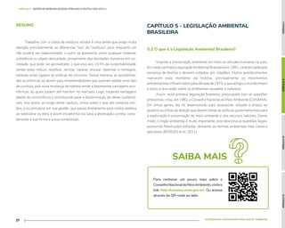 MÓDULO
I
MÓDULO
II
MÓDULO
III
MÓDULO
IV
ALTERNATIVAS SUSTENTÁVEIS PARA GESTÃO AMBIENTAL
27
MÓDULO II - GESTÃO DE RESÍDUOS SÓLIDOS ATRELADO À POLÍTICA DOS 10 R's //
RESUMO
Trabalhar com a coleta de resíduos sólidos é uma tarefa que exige muita
atenção, principalmente, ao diferenciar “lixo” de “resíduos”, pois, enquanto um
não poderá ser reaproveitado, o outro se apresenta como qualquer material,
substância ou objeto descartado, proveniente das atividades humanas em so-
ciedade, que pode ser aproveitado, o que leva aos 10 R’s da sustentabilidade,
sendo estes reduzir, reutilizar, reciclar, reparar, recusar, repensar e reintegrar,
estando estes ligados às práticas de consumo. Dessa maneira, as possibilida-
des econômicas se abrem para empreendedores que queiram adotar esse tipo
de conduta, pois essa mudança de hábitos tende a representar vantagens eco-
nômicas, as quais podem até interferir no mercado. Logo, trazendo vantagens
diante da concorrência e contribuindo para a disseminação de ideias sustentá-
veis. Isso posto, ao longo deste capítulo, vimos sobre o que são resíduos sóli-
dos, e os princípios em sua gestão, que passa diretamente pela coleta seletiva
ao selecionar os itens e assim encaminhá-los para a destinação correta, consi-
derando a sua forma e a sua composição.
CAPÍTULO 5 - LEGISLAÇÃO AMBIENTAL
BRASILEIRA
Visando a preservação ambiental em meio as atitudes humanas no país,
foicriadaaprimeiraLegislaçãoAmbientalBrasileiraem1981,caracterizadapela
presença de direitos e deveres voltados aos cidadãos. Muitos acontecimentos
marcaram esse momento da história, principalmente os movimentos
ambientalistas influenciados pela década de 1970, o que atingiu o mundo inteiro
e levou a discussão sobre os problemas causados à natureza.
Assim, essa primeira legislação brasileira, preocupada com as questões
ambientais, criou, em 1982, o Conselho Nacional do Meio Ambiente (CONAMA).
Em linhas gerais, ele foi desenvolvido para assessorar, estudar e propor ao
governo as linhas de direção que devem tomar as políticas governamentais para
a exploração e preservação do meio ambiente e dos recursos naturais. Desse
modo, o órgão ambiental é muito importante, pois direciona as questões legais,
possuindo Resoluções editadas, deixando as normas ambientais mais claras e
aplicáveis (BORGES et al, 2011).
5.1 O que é a Legislação Ambiental Brasileira?
SAIBA MAIS
Para conhecer um pouco mais sobre o
ConselhoNacionaldeMeioAmbiente,visiteo
link: http://conama.mma.gov.br/. Ou acesse
através do QR-code ao lado.
 