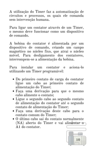 Do primeiro contato de carga do contator
ligue um cabo ao primeiro contato de
alimentação do Timer;
Faça uma derivação para que o mesmo
cabo alimente o contato;
Ligue o segundo cabo ao segundo contato
de alimentação do contator até o segundo
contato de alimentação do Timer;
Faça uma derivação deste cabo para o
contato comum do Timer;
O último cabo sai do contato normalmente
(NA) aberto do Timer e vai alimentar o
A1 do contator.
A utilização do Timer faz a automatização de
circuitos e processos, os quais ele comanda
sem intervenção humana.
Para ligar um contator através de um Timer,
o mesmo deve funcionar como um dispositivo
de comando.
A bobina do contator é alimentada por um
dispositivo de comando, criando um campo
magnético no núcleo fixo, que atrai o núcleo
móvel. Para desligamento dos contatores,
interrompem-se a alimentação da bobina.
Para instalar um contator e aciona-lo
utilizando um Timer programável:
10
 