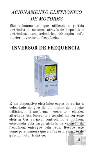 É um dispositivo eletrônico capaz de variar a
velocidade de giro de um motor de indução
trifásico. Transforma corrente elétrica
alternada fixa (corrente e tensão) em corrente
elétrica CA variável controlando a potência
consumida pela carga através da variação da
frequência entregue pela rede. Recebe este
nome pela maneira que ele faz esta variação de
giro do motor trifásico.
ACIONAMENTO ELETRÔNICO
DE MOTORES
12
São acionamentos que utilizam a partida
eletrônica de motores, através de dispositivos
eletrônicos para acioná-los. Exemplo: soft-
starter, inversor de frequência.
INVERSOR DE FREQUENCIA
 