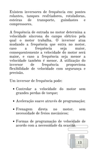 Controlar a velocidade do motor sem
grandes perdas de torque;
Aceleração suave através de programação;
Frenagem direta no motor, sem
necessidade de freios mecânicos;
Formas de programação de velocidade de
acordo com a necessidade da ocasião.
Existem inversores de frequência em: pontes
rolantes, tanques resfriadores, rotuladoras,
esteiras de transporte, guindastes e
compressores.
A frequência de entrada no motor determina a
velocidade síncrona do campo elétrico pela
qual o motor trabalha. O inversor atua
mudando a frequência que entra no motor,
caso a frequência seja maior,
consequentemente a velocidade do motor será
maior, e caso a frequência seja menor a
velocidade também é menor. A utilização do
inversor de frequência proporciona
flexibilidade de velocidade com segurança e
precisão.
Um inversor de frequência pode:
13
 