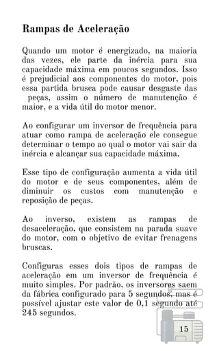 Rampas de Aceleração
Quando um motor é energizado, na maioria
das vezes, ele parte da inércia para sua
capacidade máxima em poucos segundos. Isso
é prejudicial aos componentes do motor, pois
essa partida brusca pode causar desgaste das
peças, assim o número de manutenção é
maior, e a vida útil do motor menor.
Ao configurar um inversor de frequência para
atuar como rampa de aceleração ele consegue
determinar o tempo ao qual o motor vai sair da
inércia e alcançar sua capacidade máxima.
Esse tipo de configuração aumenta a vida útil
do motor e de seus componentes, além de
diminuir os custos com manutenção e
reposição de peças.
Ao inverso, existem as rampas de
desaceleração, que consistem na parada suave
do motor, com o objetivo de evitar frenagens
bruscas.
Configuras esses dois tipos de rampas de
aceleração em um inversor de frequência é
muito simples. Por padrão, os inversores saem
da fábrica configurado para 5 segundos, mas é
possível ajustar este valor de 0,1 segundo até
245 segundos.
15
 