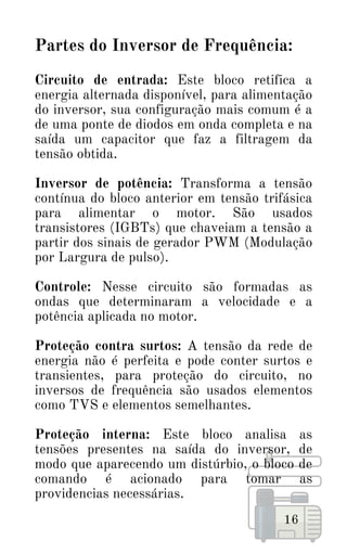 Partes do Inversor de Frequência:
Circuito de entrada: Este bloco retifica a
energia alternada disponível, para alimentação
do inversor, sua configuração mais comum é a
de uma ponte de diodos em onda completa e na
saída um capacitor que faz a filtragem da
tensão obtida.
Inversor de potência: Transforma a tensão
contínua do bloco anterior em tensão trifásica
para alimentar o motor. São usados
transistores (IGBTs) que chaveiam a tensão a
partir dos sinais de gerador PWM (Modulação
por Largura de pulso).
Controle: Nesse circuito são formadas as
ondas que determinaram a velocidade e a
potência aplicada no motor.
Proteção contra surtos: A tensão da rede de
energia não é perfeita e pode conter surtos e
transientes, para proteção do circuito, no
inversos de frequência são usados elementos
como TVS e elementos semelhantes.
Proteção interna: Este bloco analisa as
tensões presentes na saída do inversor, de
modo que aparecendo um distúrbio, o bloco de
comando é acionado para tomar as
providencias necessárias.
16
 