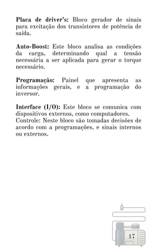 Placa de driver’s: Bloco gerador de sinais
para excitação dos transistores de potência de
saída.
Auto-Boost: Este bloco analisa as condições
da carga, determinando qual a tensão
necessária a ser aplicada para gerar o torque
necessário.
Programação: Painel que apresenta as
informações gerais, e a programação do
inversor.
Interface (I/O): Este bloco se comunica com
dispositivos externos, como computadores.
Controle: Neste bloco são tomadas decisões de
acordo com a programações, e sinais internos
ou externos.
17
 
