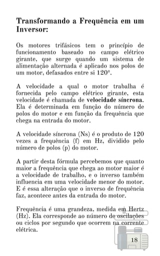 Transformando a Frequência em um
Inversor:
Os motores trifásicos tem o princípio de
funcionamento baseado no campo elétrico
girante, que surge quando um sistema de
alimentação alternada é aplicado nos polos de
um motor, defasados entre si 120º.
A velocidade a qual o motor trabalha é
fornecida pelo campo elétrico girante, esta
velocidade é chamada de velocidade síncrona.
Ela é determinada em função do número de
polos do motor e em função da frequência que
chega na entrada do motor.
A velocidade síncrona (Ns) é o produto de 120
vezes a frequência (f) em Hz, dividido pelo
número de polos (p) do motor.
A partir desta fórmula percebemos que quanto
maior a frequência que chega ao motor maior é
a velocidade de trabalho, e o inverso também
influencia em uma velocidade menor do motor.
E é essa alteração que o inverso de frequência
faz, acontece antes da entrada do motor.
Frequência é uma grandeza, medida em Hertz
(Hz). Ela corresponde ao número de oscilações
ou ciclos por segundo que ocorrem na corrente
elétrica.
18
 