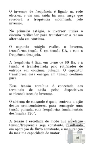 O inversor de frequência é ligado na rede
elétrica, e em sua saída há uma carga que
receberá a frequência modificada pelo
inversor.
No primeiro estágio, o inversor utiliza o
circuito retificador para transformar a tensão
alternada em contínua.
O segundo estágio realiza o inverso,
transforma tensão C em tensão CA, e com a
frequência desejada.
A frequência é fixa, em torno de 60 Hz, e a
tensão é transformada pelo retificador de
entrada em contínua pulsada. O capacitor
transforma essa energia em tensão contínua
pura.
Essa tensão contínua é conectada aos
terminais de saída pelos dispositivos
semicondutores do inversor.
O sistema de comando é quem controla a ação
destes semicondutores, para conseguir uma
tensão pulsada, com frequências fundamentais
desfasadas 120º.
A tensão é escolhida de modo que a relação
tensão/frequência seja constante, resultando
em operação de fluxo constante, e manutenção
da máxima capacidade do motor.
19
 