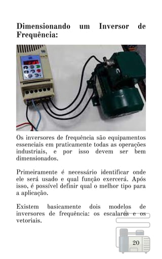Os inversores de frequência são equipamentos
essenciais em praticamente todas as operações
industriais, e por isso devem ser bem
dimensionados.
Primeiramente é necessário identificar onde
ele será usado e qual função exercerá. Após
isso, é possível definir qual o melhor tipo para
a aplicação.
Existem basicamente dois modelos de
inversores de frequência: os escalares e os
vetoriais.
20
Dimensionando um Inversor de
Frequência:
 