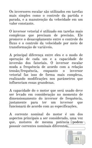 Os inversores escalar são utilizados em tarefas
mais simples como o controle da partida e
parada, e a manutenção da velocidade em um
valor constante.
O inversor vetorial é utilizado em tarefas mais
complexas que precisam de precisão. Ele
promove o desacoplamento entre o controle do
fluxo e o controle da velocidade por meio de
transformação de variáveis.
A principal diferença entre eles e o modo de
operação de cada um e a capacidade de
inversão dos fatoriais. O inversor escalar
muda a frequência de acordo com a relação
tensão/frequência, enquanto o inversor
vetorial faz isso de forma mais complexa,
realizando modificações nos parâmetros que
influenciam essas grandezas.
A capacidade do o motor que será usado deve
ser levado em consideração no momento de
dimensionamento do inversor de frequência,
justamente para ter um inversor que
funcionará de acordo com as especificações.
A corrente nominal do motor é um dos
aspectos principais a ser considerado, uma vez
que, motores de mesma potência podem
possuir correntes nominais diferentes.
21
 