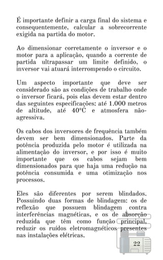 É importante definir a carga final do sistema e
consequentemente, calcular a sobrecorrente
exigida na partida do motor.
Ao dimensionar corretamente o inversor e o
motor para a aplicação, quando a corrente de
partida ultrapassar um limite definido, o
inversor vai atuará interrompendo o circuito.
Um aspecto importante que deve ser
considerado são as condições de trabalho onde
o inversor ficará, pois elas devem estar dentro
das seguintes especificações: até 1.000 metros
de altitude, até 40ºC e atmosfera não-
agressiva.
Os cabos dos inversores de frequência também
devem ser bem dimensionados. Parte da
potência produzida pelo motor é utilizada na
alimentação do inversor, e por isso é muito
importante que os cabos sejam bem
dimensionados para que haja uma redução na
potência consumida e uma otimização nos
processos.
Eles são diferentes por serem blindados.
Possuindo duas formas de blindagem: os de
reflexão que possuem blindagem contra
interferências magnéticas, e os de absorção
reduzida que têm como função principal,
reduzir os ruídos eletromagnéticos presentes
nas instalações elétricas.
22
 