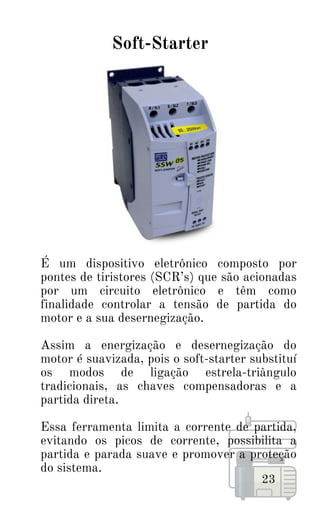 É um dispositivo eletrônico composto por
pontes de tiristores (SCR’s) que são acionadas
por um circuito eletrônico e têm como
finalidade controlar a tensão de partida do
motor e a sua desernegização.
Assim a energização e desernegização do
motor é suavizada, pois o soft-starter substituí
os modos de ligação estrela-triângulo
tradicionais, as chaves compensadoras e a
partida direta.
Essa ferramenta limita a corrente de partida,
evitando os picos de corrente, possibilita a
partida e parada suave e promover a proteção
do sistema.
23
Soft-Starter
 