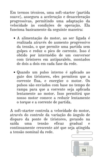 A alimentação do motor, ao ser ligada é
realizada através do aumento progressivo
da tensão, o que permite uma partida sem
golpes e reduz o pico de corrente. Isso é
obtido por intermédio de um conversor
com tiristores em antiparalelo, montados
de dois a dois em cada fase da rede.
Quando um pulso interno é aplicado ao
gate dos tiristores, eles permitem que a
corrente flua, e energize o motor. Os
pulsos são enviados com base no tempo de
rampa para que a corrente seja aplicada
lentamente ao motor. Isso permitirá que
nosso motor comece a reduzir lentamente
o torque e a corrente de partida.
Em termos técnicos, uma soft-starter (partida
suave), assegura a aceleração e desaceleração
progressivas, permitindo uma adaptação da
velocidade às condições de operação. Ela
funciona basicamente da seguinte maneira:
A soft-starter controla a velocidade do motor,
através do controle da variação do ângulo de
disparo da ponte de tiristores, gerando na
saída uma tensão eficaz gradual e
continuamente crescente até que seja atingida
a tensão nominal da rede.
26
 