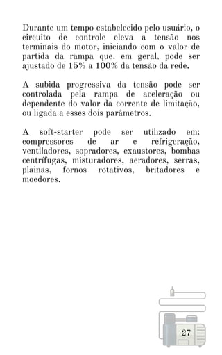 Durante um tempo estabelecido pelo usuário, o
circuito de controle eleva a tensão nos
terminais do motor, iniciando com o valor de
partida da rampa que, em geral, pode ser
ajustado de 15% a 100% da tensão da rede.
A subida progressiva da tensão pode ser
controlada pela rampa de aceleração ou
dependente do valor da corrente de limitação,
ou ligada a esses dois parâmetros.
A soft-starter pode ser utilizado em:
compressores de ar e refrigeração,
ventiladores, sopradores, exaustores, bombas
centrífugas, misturadores, aeradores, serras,
plainas, fornos rotativos, britadores e
moedores.
27
 