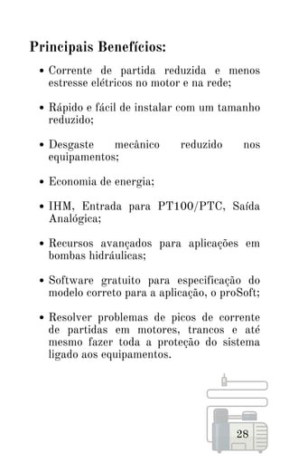 Corrente de partida reduzida e menos
estresse elétricos no motor e na rede;
Rápido e fácil de instalar com um tamanho
reduzido;
Desgaste mecânico reduzido nos
equipamentos;
Economia de energia;
IHM, Entrada para PT100/PTC, Saída
Analógica;
Recursos avançados para aplicações em
bombas hidráulicas;
Software gratuito para especificação do
modelo correto para a aplicação, o proSoft;
Resolver problemas de picos de corrente
de partidas em motores, trancos e até
mesmo fazer toda a proteção do sistema
ligado aos equipamentos.
28
Principais Benefícios:
 