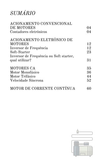 SUMÁRIO
ACIONAMENTO CONVENCIONAL
DE MOTORES
Contadores eletrônicos
ACIONAMENTO ELETRÔNICO DE
MOTORES
Inversor de Frequência
Soft-Starter
Inversor de Frequência ou Soft starter,
qual utilizar?
MOTORES CA
Motor Monofásico
Motor Trifásico
Velocidade Síncrona
MOTOR DE CORRENTE CONTÍNUA
04
04
12
12
23
31
35
36
44
52
60
 