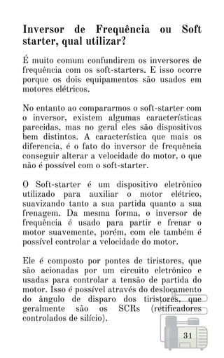É muito comum confundirem os inversores de
frequência com os soft-starters. E isso ocorre
porque os dois equipamentos são usados em
motores elétricos.
No entanto ao compararmos o soft-starter com
o inversor, existem algumas características
parecidas, mas no geral eles são dispositivos
bem distintos. A característica que mais os
diferencia, é o fato do inversor de frequência
conseguir alterar a velocidade do motor, o que
não é possível com o soft-starter.
O Soft-starter é um dispositivo eletrônico
utilizado para auxiliar o motor elétrico,
suavizando tanto a sua partida quanto a sua
frenagem. Da mesma forma, o inversor de
frequência é usado para partir e frenar o
motor suavemente, porém, com ele também é
possível controlar a velocidade do motor.
Ele é composto por pontes de tiristores, que
são acionadas por um circuito eletrônico e
usadas para controlar a tensão de partida do
motor. Isso é possível através do deslocamento
do ângulo de disparo dos tiristores, que
geralmente são os SCRs (retificadores
controlados de silício).
31
Inversor de Frequência ou Soft
starter, qual utilizar?
 