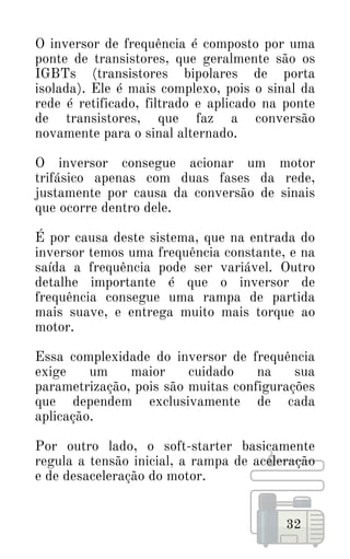 O inversor de frequência é composto por uma
ponte de transistores, que geralmente são os
IGBTs (transistores bipolares de porta
isolada). Ele é mais complexo, pois o sinal da
rede é retificado, filtrado e aplicado na ponte
de transistores, que faz a conversão
novamente para o sinal alternado.
O inversor consegue acionar um motor
trifásico apenas com duas fases da rede,
justamente por causa da conversão de sinais
que ocorre dentro dele.
É por causa deste sistema, que na entrada do
inversor temos uma frequência constante, e na
saída a frequência pode ser variável. Outro
detalhe importante é que o inversor de
frequência consegue uma rampa de partida
mais suave, e entrega muito mais torque ao
motor.
Essa complexidade do inversor de frequência
exige um maior cuidado na sua
parametrização, pois são muitas configurações
que dependem exclusivamente de cada
aplicação.
Por outro lado, o soft-starter basicamente
regula a tensão inicial, a rampa de aceleração
e de desaceleração do motor.
32
 