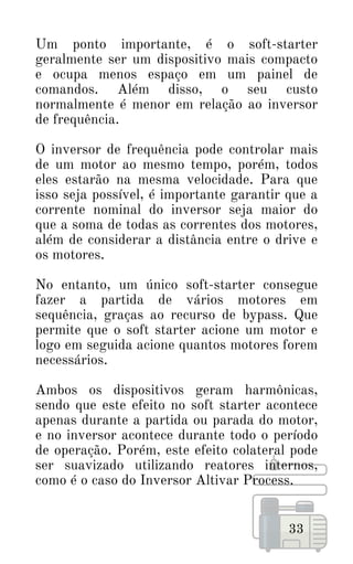 Um ponto importante, é o soft-starter
geralmente ser um dispositivo mais compacto
e ocupa menos espaço em um painel de
comandos. Além disso, o seu custo
normalmente é menor em relação ao inversor
de frequência.
O inversor de frequência pode controlar mais
de um motor ao mesmo tempo, porém, todos
eles estarão na mesma velocidade. Para que
isso seja possível, é importante garantir que a
corrente nominal do inversor seja maior do
que a soma de todas as correntes dos motores,
além de considerar a distância entre o drive e
os motores.
No entanto, um único soft-starter consegue
fazer a partida de vários motores em
sequência, graças ao recurso de bypass. Que
permite que o soft starter acione um motor e
logo em seguida acione quantos motores forem
necessários.
Ambos os dispositivos geram harmônicas,
sendo que este efeito no soft starter acontece
apenas durante a partida ou parada do motor,
e no inversor acontece durante todo o período
de operação. Porém, este efeito colateral pode
ser suavizado utilizando reatores internos,
como é o caso do Inversor Altivar Process.
33
 