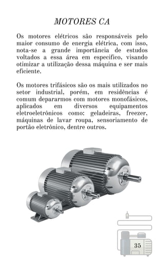 MOTORES CA
35
Os motores elétricos são responsáveis pelo
maior consumo de energia elétrica, com isso,
nota-se a grande importância de estudos
voltados a essa área em especifico, visando
otimizar a utilização dessa máquina e ser mais
eficiente.
Os motores trifásicos são os mais utilizados no
setor industrial, porém, em residências é
comum depararmos com motores monofásicos,
aplicados em diversos equipamentos
eletroeletrônicos como: geladeiras, freezer,
máquinas de lavar roupa, sensoriamento de
portão eletrônico, dentre outros.
 