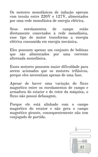 37
Os motores monofásicos de indução operam
com tensão entre 220V e 127V, alimentados
por uma rede monofásica de energia elétrica.
Seus enrolamentos de campo estão
diretamente conectados à rede monofásica,
esse tipo de motor transforma a energia
elétrica consumida em energia mecânica.
Eles possuem apenas um conjunto de bobinas
que são alimentados por uma corrente
alternada monofásica.
Esses motores possuem maior dificuldade para
serem acionados que os motores trifásicos,
porque eles necessitam apenas de uma fase.
Apesar de haver uma variação do fluxo
magnético entre os enrolamentos de campo e
armadura do estator e do rotor da máquina, o
fluxo não possui defasagem.
Porque ele está alinhado com o campo
magnético do estator e não gera o campo
magnético girante, consequentemente não tem
conjugado de partida.
 