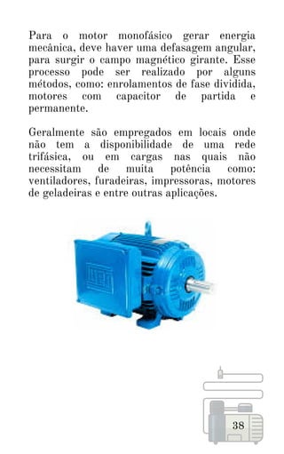 38
Para o motor monofásico gerar energia
mecânica, deve haver uma defasagem angular,
para surgir o campo magnético girante. Esse
processo pode ser realizado por alguns
métodos, como: enrolamentos de fase dividida,
motores com capacitor de partida e
permanente.
Geralmente são empregados em locais onde
não tem a disponibilidade de uma rede
trifásica, ou em cargas nas quais não
necessitam de muita potência como:
ventiladores, furadeiras, impressoras, motores
de geladeiras e entre outras aplicações.
 