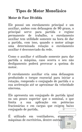 39
Tipos de Motor Monofásico
Motor de Fase Dividida
Ele possui um enrolamento principal e um
auxiliar, ambos com defasagem de 90 graus, o
principal serve para partida e regime
permanente de trabalho, o enrolamento
auxiliar tem utilidade somente na hora de dar
a partida, com isso, quando o motor atinge
uma determinada rotação o enrolamento
auxiliar é desconectado da rede.
Como o auxiliar é utilizado somente para dar
partida a máquina, caso ocorra o seu não
desligamento poderá provocar a queima do
motor.
O enrolamento auxiliar cria uma defasagem
produzindo o torque essencial para iniciar a
rotação, rompendo o conjugado de partida e a
sua aceleração até se aproximar da velocidade
síncrona.
Ele apresenta um conjugado de partida igual
ou um pouco superior que o nominal, o que
limita a sua aplicação em potências
fracionárias e em cargas que exigem baixo
conjugado de partida.
É utilizado em ventiladores, exaustores,
máquinas de escritórios, dentre outras.
 