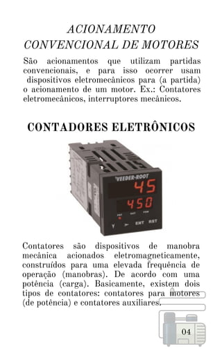 Contatores são dispositivos de manobra
mecânica acionados eletromagneticamente,
construídos para uma elevada frequência de
operação (manobras). De acordo com uma
potência (carga). Basicamente, existem dois
tipos de contatores: contatores para motores
(de potência) e contatores auxiliares.
ACIONAMENTO
CONVENCIONAL DE MOTORES
04
São acionamentos que utilizam partidas
convencionais, e para isso ocorrer usam
dispositivos eletromecânicos para (a partida)
o acionamento de um motor. Ex.: Contatores
eletromecânicos, interruptores mecânicos.
CONTADORES ELETRÔNICOS
 