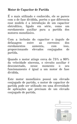 40
Motor de Capacitor de Partida
É o mais utilizado e conhecido, ele se parece
com o de fase dividida, porém o que diferencia
esse modelo é a introdução de um capacitor
eletrolítico, ligado em série, como um
enrolamento auxiliar para a partida dos
motores monofásico.
Com a inclusão do capacitor o ângulo de
defasagem entre as correntes dos
enrolamentos aumenta, com isso,
proporcionando elevados conjugados de
partida.
Quando o motor atinge cerca de 75% a 80%
da velocidade síncrona, o circuito auxiliar é
desconectado, nesse momento o seu
funcionamento é igual a um motor de fase
dividida.
Este motor monofásico possui um elevado
conjugado de partida, o motor de capacitor de
partida pode ser utilizado em uma diversidade
de aplicações que precisam de um elevado
conjugado de partida.
 