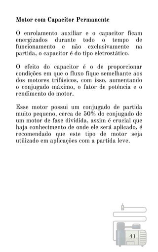 41
Motor com Capacitor Permanente
O enrolamento auxiliar e o capacitor ficam
energizados durante todo o tempo de
funcionamento e não exclusivamente na
partida, o capacitor é do tipo eletrostático.
O efeito do capacitor é o de proporcionar
condições em que o fluxo fique semelhante aos
dos motores trifásicos, com isso, aumentando
o conjugado máximo, o fator de potência e o
rendimento do motor.
Esse motor possui um conjugado de partida
muito pequeno, cerca de 50% do conjugado de
um motor de fase dividida, assim é crucial que
haja conhecimento de onde ele será aplicado, é
recomendado que este tipo de motor seja
utilizado em aplicações com a partida leve.
 