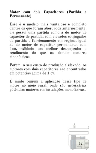 42
Motor com dois Capacitores (Partida e
Permanente)
Esse é o modelo mais vantajoso e completo
dentre os que foram abordados anteriormente,
ele possui uma partida como a do motor de
capacitor de partida, com elevados conjugados
de partida e funcionamento em regime, igual
ao do motor de capacitor permanente, com
isso, exibindo um melhor desempenho e
rendimento do que os demais motores
monofásicos.
Porém, o seu custo de produção é elevado, os
motores com dois capacitores são encontrados
em potencias acima de 1 cv.
É muito comum a aplicação desse tipo de
motor no meio rural, onde são necessárias
potências maiores em instalações monofásicas.
 