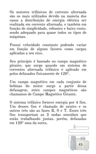 45
Os motores trifásicos de corrente alternada
são os mais utilizados devido na maioria dos
casos a distribuição de energia elétrica ser
realizada em corrente alternada, e também em
função de simplicidade, robustez e baixo custo,
sendo adequado para quase todos os tipos de
máquinas.
Possui velocidade constante podendo variar
em função de alguns fatores como cargas
aplicadas a seu eixo.
Seu princípio é baseado no campo magnético
girante, que surge quando um sistema de
correntes alternada trifásico é aplicado em
polos defasados fisicamente de 120º.
Um campo magnético em cada conjunto de
bobinas do motor surge a partir dessa
defasagem, estes campos magnéticos são
chamamos de Campo Magnético Girante.
O sistema trifásico fornece energia por 4 fios.
Um desses fios é chamado de neutro e os
outros três são as fases R, S e T. Esses três
fios transportam as 3 ondas senoidais que
estão trabalhando juntas, porém, defasadas
em 120º uma da outra.
 