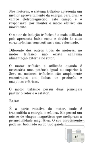 46
Nos motores, o sistema trifásico apresenta um
melhor aproveitamento da energia para criar o
campo eletromagnético, este campo é o
responsável por manter o motor elétrico em
movimento.
O motor de indução trifásico é o mais utilizado
pois apresenta baixo custo e devido às suas
características construtivas e sua velocidade.
Diferente dos outros tipos de motores, no
motor trifásico não existe nenhuma
alimentação externa no rotor.
O motor trifásico é utilizado quando é
necessária uma potência igual ou superior à
2cv, os motores trifásicos são amplamente
encontrados em: linhas de produção e
máquinas elétricas.
O motor trifásico possui duas principais
partes: o rotor e o estator.
Rotor:
É a parte rotativa do motor, onde é
transmitida a energia mecânica. Ele possui um
núcleo de chapas magnéticas que melhoram a
permeabilidade magnética. O seu enrolamento
pode ser bobinado ou do tipo gaiola.
 