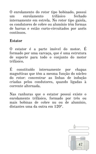 47
O enrolamento do rotor tipo bobinado, possui
um enrolamento trifásico fechado
internamente em estrela. No rotor tipo gaiola,
os condutores de cobre ou alumínio têm formas
de barras e estão curto-circuitados por anéis
contínuos.
Estator
O estator é a parte imóvel do motor. É
formado por uma carcaça, que é uma estrutura
de suporte para todo o conjunto do motor
trifásico.
É constituído internamente por chapas
magnéticas que têm a mesma função do núcleo
do rotor: concentrar as linhas de indução
criadas pelos condutores, quando ligadas à
corrente alternada.
Nas ranhuras que o estator possui existe o
enrolamento trifásico, formado por três ou
mais bobinas de cobre nu ou de alumínio,
distantes uma da outra em 120º.
 
