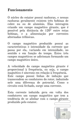 49
Funcionamento
O núcleo do estator possui ranhuras, e nessas
ranhuras geralmente existem três bobinas de
cobre nu ou de alumínio. Elas interagem
criando um campo magnético girante, que é
possível pela distância de 120º entre estas
bobinas, e a alimentação por correntes
alternadas trifásicas.
O campo magnético produzido possui as
características e intensidade da corrente que
passa por ela, variando em intensidade, no
sentido e em função do tempo. Estes três
campos magnéticos se adicionam formando um
campo magnético único.
A velocidade do campo magnético girante é
proporcional à frequência, ou seja, o campo
magnético é síncrono em relação à frequência.
Este campo possui linhas de indução que
transcendem os condutores do rotor, induzindo
nele uma diferença de potencial. Como o
circuito está fechado, surge uma corrente.
Esta corrente induzida gera em volta dos
condutores um campo magnético que tem a
tendência de se alinhar com o campo girante
produzido pelo estator.
 