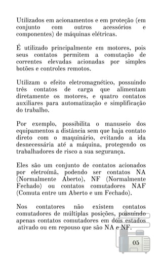 Utilizados em acionamentos e em proteção (em
conjunto com outros acessórios e
componentes) de máquinas elétricas.
É utilizado principalmente em motores, pois
seus contatos permitem a comutação de
correntes elevadas acionadas por simples
botões e controles remotos.
Utilizam o efeito eletromagnético, possuindo
três contatos de carga que alimentam
diretamente os motores, e quatro contatos
auxiliares para automatização e simplificação
do trabalho.
Por exemplo, possibilita o manuseio dos
equipamentos a distância sem que haja contato
direto com o maquinário, evitando a ida
desnecessária até a máquina, protegendo os
trabalhadores de risco a sua segurança.
Eles são um conjunto de contatos acionados
por eletroímã, podendo ser contatos NA
(Normalmente Aberto), NF (Normalmente
Fechado) ou contatos comutadores NAF
(Comuta entre um Aberto e um Fechado).
Nos contatores não existem contatos
comutadores de múltiplas posições, possuindo
apenas contatos comutadores em dois estados
ativado ou em repouso que são NA e NF.
05
 