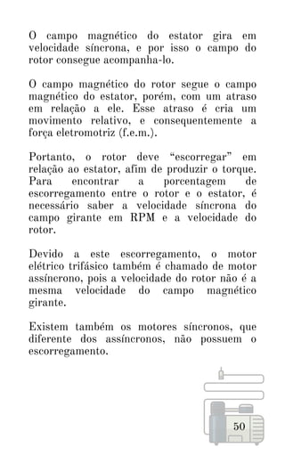 50
O campo magnético do estator gira em
velocidade síncrona, e por isso o campo do
rotor consegue acompanha-lo.
O campo magnético do rotor segue o campo
magnético do estator, porém, com um atraso
em relação a ele. Esse atraso é cria um
movimento relativo, e consequentemente a
força eletromotriz (f.e.m.).
Portanto, o rotor deve “escorregar” em
relação ao estator, afim de produzir o torque.
Para encontrar a porcentagem de
escorregamento entre o rotor e o estator, é
necessário saber a velocidade síncrona do
campo girante em RPM e a velocidade do
rotor.
Devido a este escorregamento, o motor
elétrico trifásico também é chamado de motor
assíncrono, pois a velocidade do rotor não é a
mesma velocidade do campo magnético
girante.
Existem também os motores síncronos, que
diferente dos assíncronos, não possuem o
escorregamento.
 