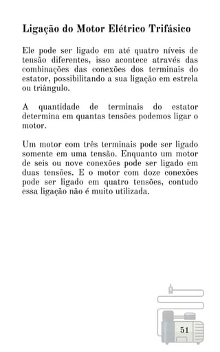 51
Ligação do Motor Elétrico Trifásico
Ele pode ser ligado em até quatro níveis de
tensão diferentes, isso acontece através das
combinações das conexões dos terminais do
estator, possibilitando a sua ligação em estrela
ou triângulo.
A quantidade de terminais do estator
determina em quantas tensões podemos ligar o
motor.
Um motor com três terminais pode ser ligado
somente em uma tensão. Enquanto um motor
de seis ou nove conexões pode ser ligado em
duas tensões. E o motor com doze conexões
pode ser ligado em quatro tensões, contudo
essa ligação não é muito utilizada.
 