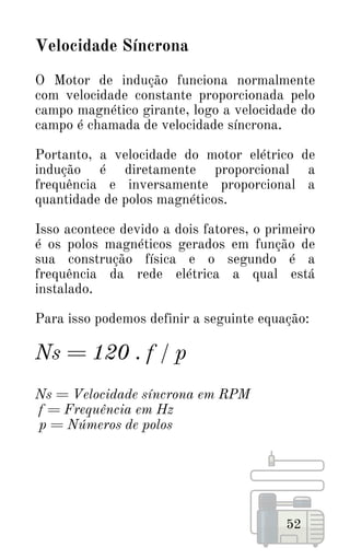 52
Velocidade Síncrona
O Motor de indução funciona normalmente
com velocidade constante proporcionada pelo
campo magnético girante, logo a velocidade do
campo é chamada de velocidade síncrona.
Portanto, a velocidade do motor elétrico de
indução é diretamente proporcional a
frequência e inversamente proporcional a
quantidade de polos magnéticos.
Isso acontece devido a dois fatores, o primeiro
é os polos magnéticos gerados em função de
sua construção física e o segundo é a
frequência da rede elétrica a qual está
instalado.
Para isso podemos definir a seguinte equação:
Ns = 120 . f / p
Ns = Velocidade síncrona em RPM
f = Frequência em Hz
p = Números de polos
 