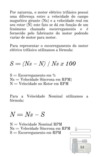 53
Por natureza, o motor elétrico trifásico possui
uma diferença entre a velocidade do campo
magnético girante (Ns) e a velocidade real em
seu rotor (N) este fato se dá em função de um
fenômeno chamado escorregamento e é
fornecido pelo fabricante do motor podendo
variar de motor para motor.
Para representar o escorregamento do motor
elétrico trifásico utilizamos a fórmula:
S = (Ns – N) / Ns x 100
S = Escorregamento em %
Ns = Velocidade Síncrona em RPM}
N = Velocidade no Rotor em RPM
Para a Velocidade Nominal utilizamos a
fórmula:
N = Ns – S
N = Velocidade Nominal RPM
Ns = Velocidade Síncrona em RPM
S = Escorregamento em RPM
 