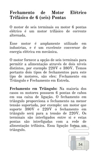 54
Fechamento de Motor Elétrico
Trifásico de 6 (seis) Pontas
O motor de seis terminais ou motor 6 pontas
elétrico é um motor trifásico de corrente
alternada.
Esse motor é amplamente utilizado em
industrias, e é um excelente conversor de
energia elétrica em mecânica.
O motor fornece a opção de seis terminais para
permitir a alimentação através de dois níveis
distintos, por exemplo 220V e 380V. Temos
portanto dois tipos de fechamentos para este
tipo de motores, são eles: Fechamento em
Triângulo e Fechamento em Estrela.
Fechamento em Triângulo: Na maioria dos
casos os motores possuem 6 pontas de cabos
em sua caixa de ligação. O fechamento em
triângulo proporciona o fechamento na menor
tensão suportada, por exemplo: um motor que
suporte 380V e 220V o fechamento em
triângulo será para a tensão de 220V. Os
terminais são interligados entre si e estas
pontas são interligadas com a rede de
alimentação trifásica. Essa ligação forma um
triângulo.
 