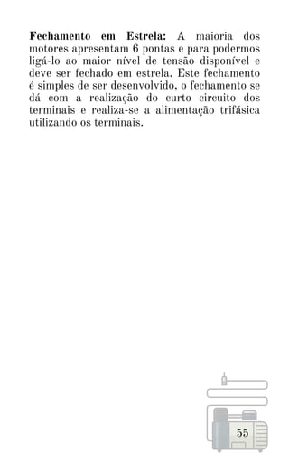 55
Fechamento em Estrela: A maioria dos
motores apresentam 6 pontas e para podermos
ligá-lo ao maior nível de tensão disponível e
deve ser fechado em estrela. Este fechamento
é simples de ser desenvolvido, o fechamento se
dá com a realização do curto circuito dos
terminais e realiza-se a alimentação trifásica
utilizando os terminais.
 